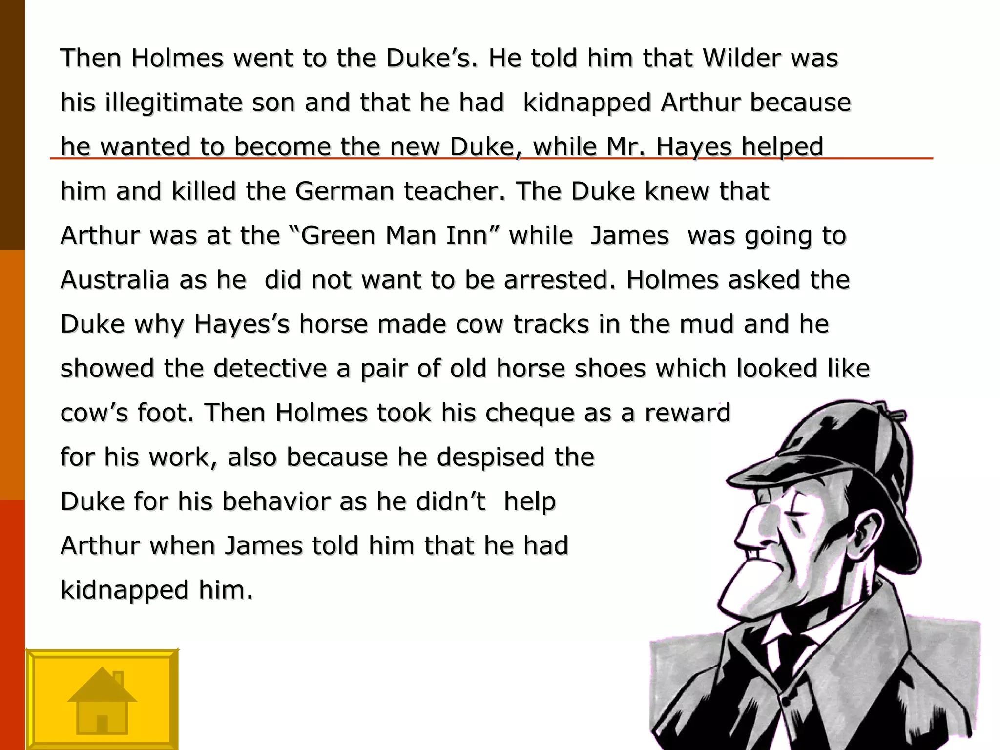 Then Holmes went to the Duke’s. He told him that Wilder was his illegitimate son and that he had  kidnapped Arthur because he wanted to become the new Duke, while Mr. Hayes helped him and killed the German teacher. The Duke knew that Arthur was at the “Green Man Inn” while  James  was going to Australia as he  did not want to be arrested. Holmes asked the Duke why Hayes’s horse made cow tracks in the mud and he showed the detective a pair of old horse shoes which looked like cow’s foot. Then Holmes took his cheque as a reward  for his work, also because he despised the  Duke for his behavior as he didn’t  help  Arthur when James told him that he had  kidnapped him. 