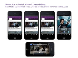 Warner Bros – Sherlock Holmes 2 Cinema Release
Rich Media Expandable HTML5. Created and advertised on Yahoo Mobile, 2011
 