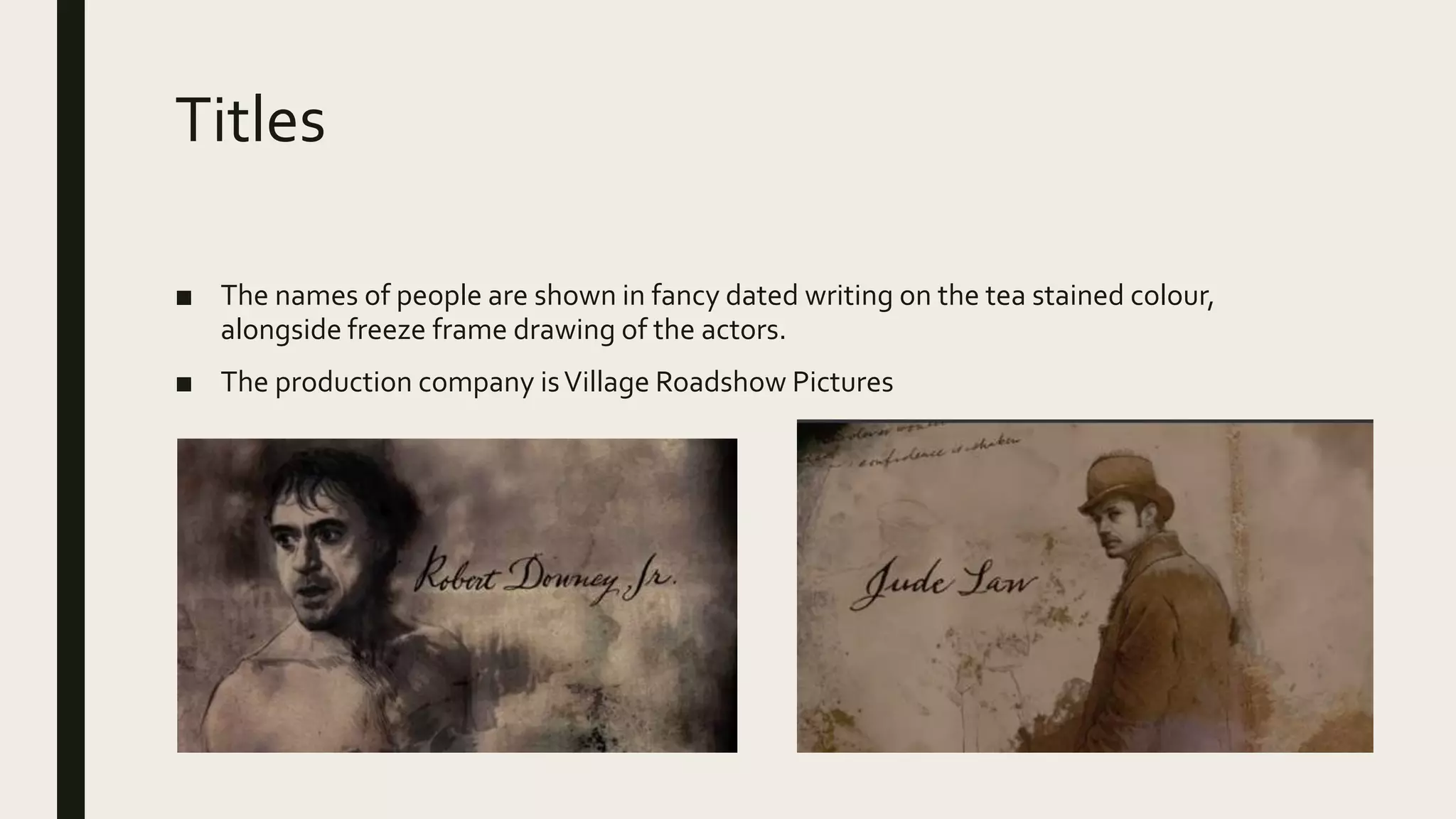 Titles
■ The names of people are shown in fancy dated writing on the tea stained colour,
alongside freeze frame drawing of the actors.
■ The production company isVillage Roadshow Pictures
 