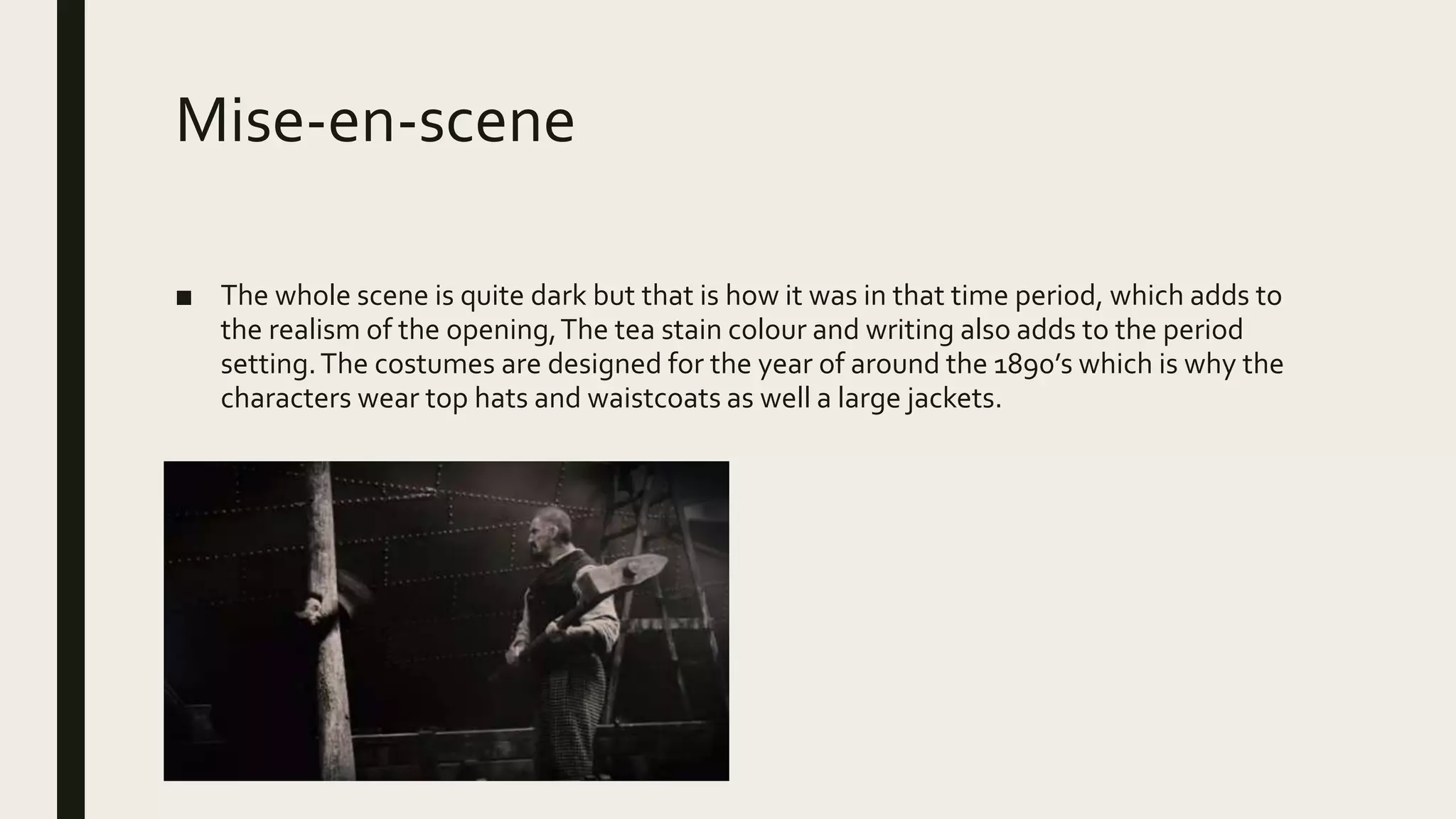 Mise-en-scene
■ The whole scene is quite dark but that is how it was in that time period, which adds to
the realism of the opening,The tea stain colour and writing also adds to the period
setting.The costumes are designed for the year of around the 1890’s which is why the
characters wear top hats and waistcoats as well a large jackets.
 