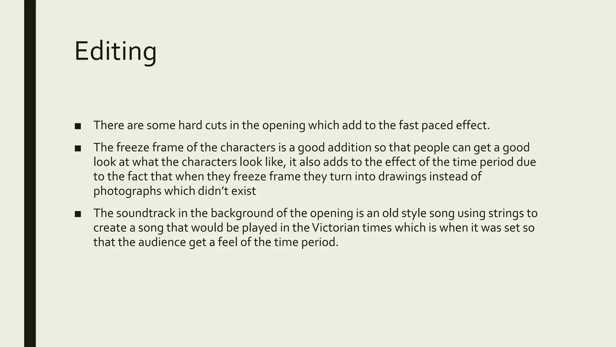 Editing
■ There are some hard cuts in the opening which add to the fast paced effect.
■ The freeze frame of the characters is a good addition so that people can get a good
look at what the characters look like, it also adds to the effect of the time period due
to the fact that when they freeze frame they turn into drawings instead of
photographs which didn’t exist
■ The soundtrack in the background of the opening is an old style song using strings to
create a song that would be played in theVictorian times which is when it was set so
that the audience get a feel of the time period.
 