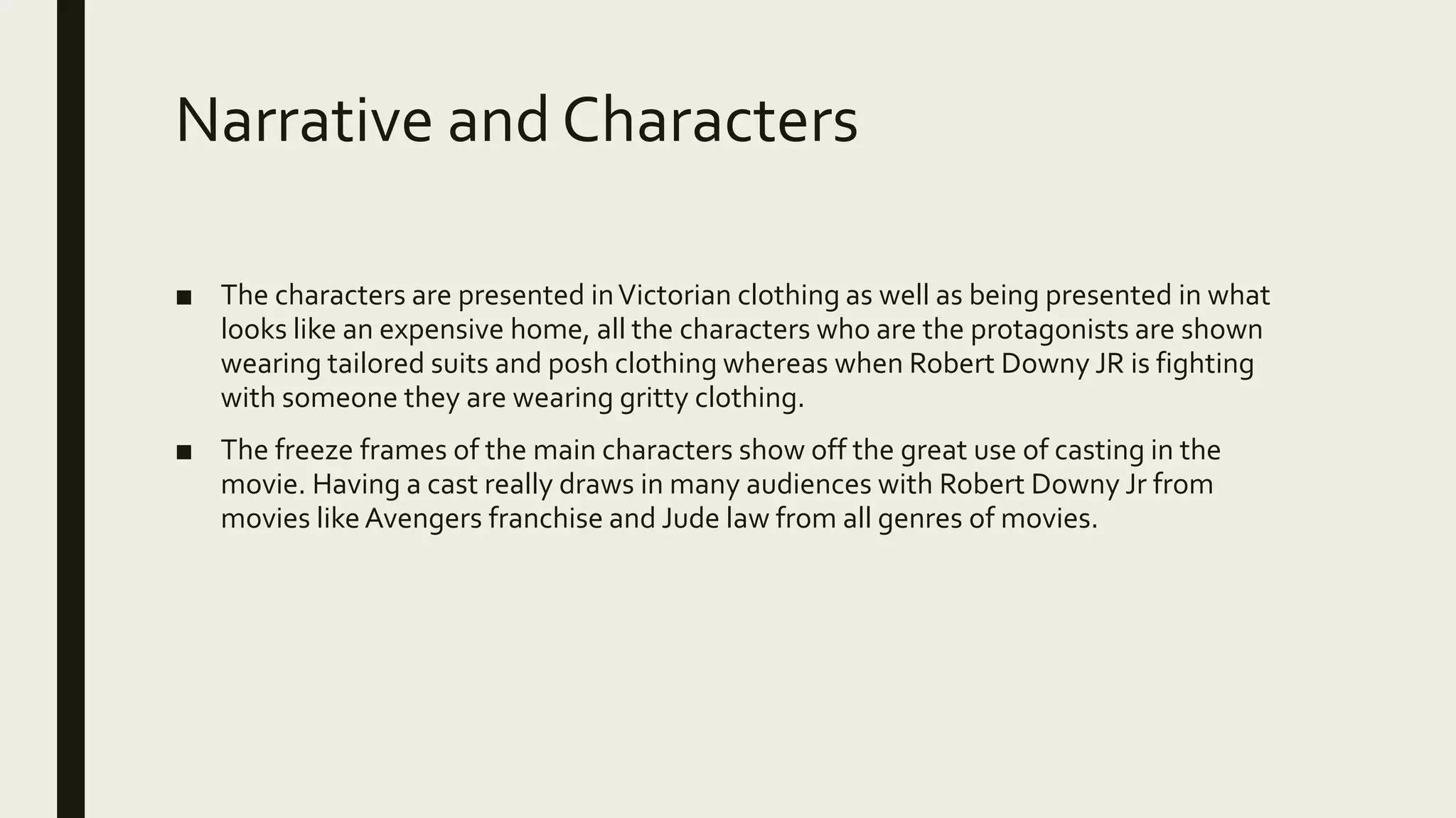 Narrative and Characters
■ The characters are presented inVictorian clothing as well as being presented in what
looks like an expensive home, all the characters who are the protagonists are shown
wearing tailored suits and posh clothing whereas when Robert Downy JR is fighting
with someone they are wearing gritty clothing.
■ The freeze frames of the main characters show off the great use of casting in the
movie. Having a cast really draws in many audiences with Robert Downy Jr from
movies likeAvengers franchise and Jude law from all genres of movies.
 