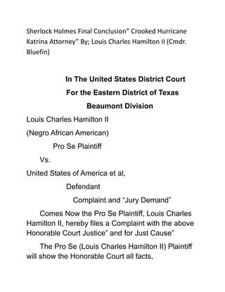 Sherlock Holmes Final Conclusion” Crooked Hurricane Katrina Attorney” By; Louis Charles Hamilton II (Cmdr. Bluefin)<br />In The United States District Court<br />For the Eastern District of Texas<br />          Beaumont Division<br />Louis Charles Hamilton II<br />(Negro African American)<br />Pro Se Plaintiff<br />Vs.<br />United States of America et al,<br />Defendant<br />          Complaint and “Jury Demand”<br />Comes Now the Pro Se Plaintiff, Louis Charles Hamilton II, hereby files a Complaint with the above Honorable Court Justice” and for Just Cause”<br />The Pro Se (Louis Charles Hamilton II) Plaintiff will show the Honorable Court all facts, circumstances and details as being entertain in Justice involving “Hurricane Katrina” and all described parities as follows:<br />       1.<br /> Parties<br />Pro Se Plaintiff , Louis Charles Hamilton II, African American Male, Currently Homeless U.S. Navy Veteran, Permanently Disable Veteran protected under: (ADA) American with Disability Act; <br />And also minorities persons cover under Title VII of the Civil Rights Act of 1964; Domiciliary State of Texas, P.O. Box 20126 Houston, Texas 77225<br />          2.<br />The United States of America et al <br />     (Defendant)                                   <br />3.<br />    Fact<br />Hurricane Charley was the third named storm, the second hurricane, and the second major hurricane of the 2004 Atlantic hurricane season.  <br />On early July of 2005 <br />I Pro Se Plaintiff Louis Charles Hamilton II (Cmdr. Bluefin) herein was requested again to return to “Punta Gouda” and Port Charlotte Fl. (Area) “Ground Zero Trash Zone” (They Needed Help)<br />With “Santa Clause from the Pentagon” serious yelling loud “command instruction” to Please hurry my “Poor Broke Black Ass up” & aid in getting the “Dam infrastructure” namely Port Charlotte County Airport expedited up and running (ASAP). <br />Their after Hurricane Charley made land fall of 2005 and TRASH THE PLACE.<br />(As all ways my requested Independent (stupid) required present special skill is needed (ASAP). <br />Hurricane Katrina first made landfall on August 25, 2005 in South Florida where it hit as a Category 1 hurricane, with 80 mph (130 km/h) winds.<br /> The eye of “Hurricane Katrina” storm pass completely over my “actual head” where (we) actually left the secure “Military” storm shelter, acting crazy, horse fighting, wrestling around a bit, <br />And watching the Eye of the Hurricane storm and the clear “Blue sky” over our own heads for a moment until “Katrina” inside storm band starting collapse. (Time to get back inside)<br />August 26, the possibility of unprecedented catastrophe namely “major losses of lives” was already being considered from “Hurricane Katrina’s” storm surge to surly inundated all Louisiana parishes and South East Texas surrounding area. <br />Putting the Major population of “City of New Orleans L.A.” directly in the center of Hurricane Katrina “Ground Zero Destruction” track probabilities; <br />The chances of a direct hit we (all) betting she be “dead on target”.<br />With the “Hurricane Katrina” trajectory away from my own home Gulf of Mexico City of Port Arthur Texas, my family safe… I had now only to focus on New Orleans L.A.<br />August 28, shortly after Hurricane Katrina was upgraded to a Category 5 storm, “Bluefin Inc. on standby” to hit the water.   <br />August 29 at about 9:45M CST Hurricane Katrina start trashing United States of America near Buras-Triumph, Louisiana “Winds still too strong to think of moving at 125 mph (we) still on standby (gearing up to move)<br />On August 30, around 6:30 pm- 8:30 pm (Roughly time) and because <br />The I-10 Twin Span Bridge traveling eastbound towards Slidell, Louisiana had collapsed and our team first objective “hit the water in this area”<br /> Cars are in the water.  Continue on Checking (all) of the coast cities head due “East” <br />To include, “Bay St. Louis”, and, “Waveland Mississippi” Gulf Coast Area.<br />September 15th (Team) touchdown me back in Port Charlotte County Airport (me go back to goofy self for a single day)<br /> “New notice”…(Hey Stupid)….”New Hurricane” (Great).<br />September 22nd , 2005 ... Following less than a month after Hurricane Katrina devastated large parts of the central Gulf Coast region, Now <br />“Hurricane Rita” headed straight for my Dam mom house in home town of “Port Arthur, Texas<br />I am airborne, asap (New my mom she was crazy enough and going to try and ride out the “Hurricane Rita” storm in her brick home just because she has “Natural gas power generator” …<br />Until I got home then I really scared the living crap out of her “silly ass” telling her about how fast water “actually travels” over open land once the Sea Wall levy breaches.<br />Port Arthur Texas is very much below sea level fully fixing to be fully full of fishes and inundated and the Gulf of Mexico is over your dam house and your way too heavy to be trying to swim with and fight with and save too, <br />You’re going to evacuee now…and (No) I (Red) said now…then after (Red & Cmdr. Bluefin) scared my mom up real funny good… <br /> I pack “mom and step father” out of town, stay behind for the “sick, “stupid” “lame” and extra “Drunk Silly Crazy Retards” and starting gearing up for another “Dam swim”. <br /> (Nobody Knows) Red is “Cmdr. Bluefin” (A Stupid Soon To Be Drown Dumb Ass)<br />Port Arthur Texas Levees did not breach <br />And the sea wall held up to 4ft. in front of me as I watch it ready to spill over” just a few huge monster 20ft waves crashing over the sea wall, big heavy winds, but nothing upheaval enough to even move from my “advantage point”.   <br />I give my family a small damage report which I have to be back in Florida (ASAP) to pack up and return to Fix up my Home Texas Town, <br />Then there I was going to Hurricane Katrina Ground Zero (Area) by the end of 2006-2007 to help and rebuild<br />Plaintiff state Before the Honorable Justice” August 29, Katrina's storm surge caused 53 different levee breaches in greater New Orleans L.A., submerging eighty percent of the city.<br />The confirmed death toll (total of direct and indirect deaths) is 1,836, mainly from Louisiana (1,577) and Mississippi (238).<br /> However, 135 people remain categorized as missing in Louisiana, <br />Pro Se Plaintiff (Louis Charles Hamilton II) herein filed Civil Suit against one (Walter and Rosemary Dennis) of 3826 General Taylor Street in New Orleans L.A. in 2007<br />As a result of among other things (Breach of Contractual Agreement) for construction work on the said described New Orleans L.A. Home as result of Hurricane Katrina making landfall and causing said described above damages.<br />4.<br />Plaintiff (Louis Charles Hamilton II) will also state before the “Honorable Justice” one (Walter and Rosemary Dennis) of 3826 General Taylor Street in New Orleans L.A. in 2007 hire<br /> Mr. Willie M. Zanders Federal Certified (“Attorney at Law”) <br />To fully appear legally and assume natural (2) persons one (Walter and Rosemary Dennis) of 3826 General Taylor Street in New Orleans L.A. (Identities) <br />Certified Crooked Cloak Rouge (Attorney at Law) committed being in disguise conceal of 2 (actual) Pro Se Defendants real (Identities) to proceed, carry on, progress, and defend Federal Civil Actions<br />In a United States of America U.S. Federal Court Civil proceeding for monetary actual funds in excess of ($2,500) <br />Thus said Certified Crooked Cloak Rouge (Attorney at Law) one Mr. “Willie M. Zanders” went in a very criminal (RICO) fraudulent disguise and concealment for over for over 2 ½ years period date starting on the 12th day of May 2007 <br />During the course of all litigation in (2) U.S. Honorable Federal Courthouse committed to doing the same (RICO) fraud activates before three different “Honorable Federal Judges” and civilly destructive against the Pro Se Plaintiff (Louis Charles Hamilton II) herein <br />5.<br />Plaintiff will show the “Honorable Court” now (Rouge) 24/7 Pro Se (Zanders) Attorney at Law in U.S. Federal records *shows “Clerk of Court” received on May 29th 2007 in the U.S. Federal Eastern District of Louisiana a Pro Se Motion Docket No. 07-1510 to dismiss complaint of Plaintiff (Hamilton II) <br />With signature one (Rosemary and Walter Dennis) “New Orleans” “home owners” claiming said Pro Se work production of this legal filed court document to dismiss against Pro Se Plaintiff (Louis Charles Hamilton II) <br />With such a very professional legal working document produced at this time by said (Rouge) 24/7 Pro Se (Zanders) Attorney at Law <br />Whom is officially (Now) Pro Se (Walter and Rosemary Dennis) on May 29th 2007.<br />6.<br />A second Motion to dismiss against the Pro Se Plaintiff (Louis Charles Hamilton II) by Pro Se Co-Defendant again (Walter and Rosemary Dennis) only this time file in United States of America Eastern District of Texas Federal Court Civil Action No. 1:09-CV-289) with Co-Defendants signature one (Rosemary and Walter Dennis) claiming once again Pro Se work production of this very legal filed court document in (Texas Federal U.S. Court)<br /> To dismiss against (Louis Charles Hamilton II)  and once again a very professional legal working document produced at this time by same by said (Rouge) 24/7 Pro Se (Zanders) Attorney at Law <br />Who is still officially (Now) Pro Se (Walter and Rosemary Dennis) appearing in U.S. Texas Federal District Court.<br />7.<br />Judgment by United States District Judge G. Thomas Porteous, JR. for the Eastern District of Louisiana dismissing Pro Se Plaintiff (Louis Charles Hamilton II) claim against Pro Se Defendant (Walter and Rosemary Dennis et al) on the 27th day of September 2007 A/k/a (Rouge) 24/7 Pro Se (Zanders) Attorney at Law <br />8.<br />U.S. Eastern District of Louisiana Federal Civil Docket for case #2:09-CV-07029-EEF-KWR (Walter and Rosemary Dennis) claiming once again Pro Se status before the Honorable Louisiana Federal Court<br />Plaintiff will show the “Honorable Justice” in U.S. Eastern District of Louisiana Federal Civil Docket for case # 2:07-CV-01510-GTP-SS Walter and Rosemary claiming once again Pro Se status before the Honorable Court Texas Federal Court <br />“However” once again it is (Rouge) 24/7 Pro Se (Zanders) Attorney at Law <br />Plaintiff will show the “Honorable Justice”<br />U.S. Eastern District of Texas Federal Civil Docket for case 1:09-CV-00289-TH-ESH Walter and Rosemary claiming once again Pro Se status before the Honorable Court Texas Federal Court <br />“However” once again it is (Rouge) 24/7 Pro Se (Zanders) Attorney at Law <br />9.<br />Pro Se Plaintiff (Hamilton II) herein will show the Honorable Justice that a real binding crooked Legal Agreement of Willie M. Zanders (Attorney at Law) dated for May 5th 2007 for legal work of a Attorney service <br />Received  payment in the amount of $2,500 Dollars to (Zanders Attorney at Law) for all of the legal work, document, exhibits filed by Pro Se (Walter and Rosemary Dennis) in 2007 and 2008… being suppose (Pro Se) to dismiss ….with all signature by (Walter Dennis) against the Plaintiff (Louis Charles Hamilton II) whom is also Pro Se.<br />Plaintiff (Louis Charles Hamilton II) will show the “Honorable Justice” a copy of a receipt for payment of legal fees paid and received to (Willie M. Zanders Esq.) in the amount of $2,500 with signature provided by (Willie M. Zanders Attorney at Law) date May 12-2007 acknowledgment for the Pro Se Work Filed by (Dennis et al)<br />10.<br />Plaintiff (Louis Charles Hamilton II) will show the “Honorable Justice” (Dennis et al) did in fact use these legal documents, <br />Plaintiff (Louis Charles Hamilton II) being further respectful before the “Honorable Court clear and point to facts and circumstances (Zanders Attorney at Law) having assume legal reasonability for the legal affairs of<br /> (Dennis et al) back on May 12th 2007 @ such timing in the obliteration and destruction of “material evidence namely Construction contractor Invoices, a large portion of Building Material receipts, <br />11.<br />To include direct destruction of over 32 construction photographs describing and depicting the Home rebuilding process of the Co-Defendant (Walter and Rosemary Dennis) by (Plaintiff) herein Located at 3826 General Taylor Street in New Orleans. <br />To include and alter of much other physical evidence, by conceal the Third Party Insurances Company providing monetary funding to fix said home during the presences before<br /> An “Honorable United States Federal Court of Law” in Texas and Louisiana to defeat the Pro Se Plaintiff (Louis Charles Hamilton II) <br />Plaintiff state, assert very respectful before the “Honorable Court” full with contain actual evidence produced herein that “Willie M. Zanders” an legal Attorney at Law (LSBA No.13778) herein <br />12.<br />Did in all “facts and circumstances” received $2,500 dollars for such “Pro Se Rouge masquerade Legal Attorney work product services” in the complete (RICO) “Mail and Wire Fraud, Money laundry, destruction, and alter of much other physical evidence during the presences before an “Honorable United States Federal Court of Law” <br />In Texas and Louisiana. In direct violation against the Plaintiff Civil Rights to suit in common Law among other things further violation of: <br />Canon 1, DR 1-102(A)(4) which states that quot;
[a] lawyer shall not: (4) engage in conduct involving dishonestyquot;
, fraud, deceit, or misrepresentation.quot;
 <br />13.<br />Plaintiff Assert before the Honorable Justice the Magistrate Judge Karen Wells Roby, Civil Action No: 09-CV-07029 engage in Aid and abet in Hiding records, documents, evidence, physical assets of (Walter and Rosemary Dennis et al) for the Behalf of their Attorney of Record (Willie M. Zanders) for the facts (Zanders) assumed (Dennis et al) actual physical persons<br /> Moreover which the Plaintiff (Louis Charles Hamilton II) herein made clear to said U.S. Judge (Karen Wells Roby) repeated of the illegal corruption shenanigans  filed before the Court in first a Motion for Production of documents with exhibits and second in a (Motion for the recusal of U.S. Magistrate Karen Well Roby) as depicted below in paragraph (14).<br />14.<br />The United States of America District Court<br /> For The Eastern District of Louisiana<br />Louis Charles Hamilton II <br />Plaintiff           <br />       Motion for Recusal of <br />Magistrate Judge Karen Wells Roby<br />Vs. Civil Action No: 09-CV-07029<br />Walter and Rosemary Dennis et al<br />Defendant(s)<br />Comes Now the Pro Se Plaintiff, Louis Charles Hamilton II, hereby files a motion for recusal with the above Court and for Just Cause”<br />The Pro Se (Louis Charles Hamilton II) Plaintiff will show the Court all facts, circumstances and details as being entertain in Justice as follows that “Magistrate Judge Karen Wells Roby” committed the following:<br />Abuse of Judicial Absolute Immunity, Injury to Personal Reputation of the Plaintiff (Hamilton II) herein, Aiding and abetting to commit A Criminal Enterprise in Racketeering against the rights, dignity and will of the Plaintiff <br />Obstruction of Justice, Obstruction of Criminal (RICO) Investigation, Conspiracies to pursue the same Criminal Objective of the Defendants (Dennis et al) and Attorney of Record <br />Willie M. Zanders Attorney at Law and Violation of Plaintiff herein (Hamilton II) Equal Protection under the Law in connection with:<br />Violations under Chapter 96 of Title 18, United State Code: (RICO) Racketeering Influences Corruption Organization, Section 1341 (relating to mail fraud), section 1343 (relating to wire fraud), Defamation, Fraud, Civil Conspiracies, Injury to Reputation, <br />Section 1503 (relating to obstruction of justice), Section 1510 (relating to obstruction of criminal (RICO) investigations), section 1956 (relating to the laundering of monetary instruments), Computer Fraud and Abuse Act (CFAA) 18 U.S.C. § 1030 in connection with all criminal (RICO) acts and actions, as described herein, and conspiracies to violate (RICO). <br /> Multiple Judicial Court procedures of Schemes and Patterns to commit among other things: Mail and Wire Fraud as described herein, and conspiracies to violate (RICO). Aiding and abetting to commit A Criminal Enterprise in Racketeering against the rights, dignity and will of the Plaintiff to include:  <br />Falsification of Judicial Material facts to aid in civil federal case fixing, Civil case with criminal (RICO) acts to aid in dismissal of the current case filing before the court and furtherance’s aid in the dismissal of all (RICO) claims filed under the caption:<br /> United States District Court Eastern District of Texas Beaumont DivisionLouis Charles Hamilton II Plaintiff ComplaintJury Demand Vs. Civil No. 1:2011 CV- 00005Willie M. Zanders Attorney at LawDefendant Walter A. Dennis and Rosemary DennisCo-Defendant(s)<br />(Zanders) Attorney at Law and (Dennis et al)Individually and collectively as described herein said complaint being committed all acts and actions described fully herein in Violations under Chapter 96 of Title 18, United State Code: (RICO) Racketeering Influences Corruption Organization in connection with Section 1341 (relating to mail fraud) <br />And charging (Zanders) Attorney at Law and Defendant herein (Dennis et al) in furtherance’s violation of (RICO) section 1343 (relating to wire fraud), (RICO) “Money laundry of Financial transactions to conceal the “Identity, source, and legitimate origin”, <br />Obstruction of Justice, Civil Conspiracy, Destruction, alter and or direct destruction of “material Civil Evidences”, Fraud upon the Honorable Court and Defamation of the Plaintiff Construction reputation in this (RICO) Criminal activities ag.<br />Violation of the Plaintiff herein (Hamilton II) civil rights protected by (The United States of America) Constitution<br /> In Plaintiff  herein (Hamilton II) asking for relief before a United States Federal District Court  for civil unfair treatment committed by (Dennis et al) before a “Civil Court of Law.   “Complaint and Jury Demand”. <br />Plaintiff (Hamilton II) herein states a direct conflict of civil interest moves/require that this action being  change to a “New Jurisdiction” as described in the supported motion and exhibits filed attachment herein for recusal of Magistrate Judge Karen Wells Roby days before a Breach of contract and defamation suit civil trial commencement filed in the above court <br />With Attorney (Zanders) criminal (RICO) “Mail and Wire Fraud” of multiple scheme and patterns also been tainted before the Honorable Judge G. Thomas Porteous, Jr. and Magistrate Judge Sally Shushan  at the Federal Court House in New Orleans L.A. Eastern District<br />Furtherance’s all Judges and Magistrate described above being criminally link in a Judicial (RICO) criminal “Mail and Wire” “systematic criminal (RICO) scheme of actions” being committed continual as of this undersign date and exercise continual being wrongful conduct of “pattern(s) and practices” in (among other things) against the Plaintiff rightful “Equal Protection of the Constitutional of the United States Laws” in among other thing Civil Action in Common Law<br />And all implicated and done in connection with one  Attorney “Willie M. Zanders) in several (RICO) Case fixing before The Eastern District of Louisiana United States Federal Court “compliances with systematic criminal (RICO) actions and acts” being continual as of this undersign date .<br />Facts.<br />The Plaintiff herein the above title caused “Louis Charles Hamilton II asserts and state with declaration before the “Court” against penalty of perjury the following factual facts committed by the undersigned magistrate to wit:<br />1.The Pro Se Plaintiff having numerous “Hostile” contact with the court to the point that the Plaintiff having no “Trust”, Faith”, and especially Fairness to the point the undersigned court have rule over many erroneously occasions in favor of “Pro Se” Defendants herein one (Mr. Walter Alvin Dennis) A/k/a one (Mrs. Rosemary Dennis) A/k/a (Mr. Willie M. Zanders)  also to be the actual A/k/a (Willie M. Zanders) now the Attorney of record of Cause No.09-7029 . <br />2. The entire court file in Plaintiff exhibit (a), (b) and (c) * civil docket for #:2:07-cv-01510-GTP-SS, <br />3. Civil docket for #:2:09-CV-07029-KWR<br />4. Civil Docket for #1:09-CV-00289-TH-ESH<br />5. Are all filed Pro Se and ruled by Three different federal courts (2) in this above court and (1) in the State of Texas Federal Court regarding the same Hurricane Katrina Claim.<br />6.Sanders and Dennis et al reach an “Illegal agreement where Sander acting very, very, rouge would assume Mr. Walter Alvin Dennis and Mrs. Rosemary Dennis actual physical Identity clear back in 5/12/07 for the sum of $2,500.00 *see plaintiff exhibit (D)<br />7.Ever single record in the entire flipping file each document being presented into evidence during any civil Trial all document(s) and all exhibit file Pro Se by Dennis et al have to be authenticated by them being the original Author which Mrs. Rosemary and Mr. Walter Alvin Dennis can only admire their signature only.<br />8. The entire case file “except” after the Pre-trial conference held on 3/25/2011 is fully Zanders Rouge work.<br />9.if your sloooooow stay slow….The Honorable (Very XXX Smart) Magistrate Judge Earl S. Hines ask the Plaintiff one simple question “Quote”: Mr. Hamilton” who is Mr. Alvin Dennis and Mrs. Rosemary Dennis Attorney of record whom file these legal documents before this Texas Federal Court from Louisiana…..?<br />10. Plaintiff reply (Being Very Surprise that The Honorable Judge Earl S. Hines caught that major problem that very fast in the opening of the hearing) you’re Honor” They Hire an Attorney and put their signature on all of that legal work throughout the files….<br />11. The Honorable (Very Smart) Magistrate Judge Earl S. Hines then furtherance’s stated on transcript “That’s how they do things in New Orleans Louisiana …..And look at his staff the U.S. Marshalls and myself and we all “laugh”…….xoxoxox!<br />12. The undersigned Magistrate herein is very XXX Hostile to the point she omitted The Honorable (Very Smart) Magistrate Judge Earl S. Hines report and recommendations that the Plaintiff is before a Trial for “Breach of Contract” and Defamation cause of action….*See Plaintiff Exhibit (e) Report and recommendation of The Honorable (Very Smart) Magistrate Judge Earl S. Hines Plaintiff exhibit and *See Plaintiff (f) orders of Magistrate denying Plaintiff witnesses for trial…<br />13. The undersigned Magistrate herein also “very extreme bogus” and quite extreme hostile in ruling that Mr. Sam Z. Scandaliato.  Building engineer was not on the Plaintiff witness list for a Trial set for 4/11/11<br />14. *see Plaintiff exhibit (g) Plaintiff witness list when in fact his in entry # 13 S.Z.S Consultants, Inc. (Building Engineers) which the Plaintiff request in a leave to issue Trial Subpoena and on list for Trial<br />15. *see Plaintiff exhibit (h) Plaintiff motion for subpoena of witness and * see Plaintiff exhibit (I) S.Z.S Consultants (Sam Z. Scandaliato,) PE<br />16.* see Plaintiff exhibit (I) S.Z.S Consultants (Sam Z. Scandaliato,) PE report for a Hurricane Katrina Home which (Dennis et al) could not had repaired without said report from Hurricane Katrina Damages which (Sanders Attorney at Law) and his other a/k/a person being Walter Alvin Dennis and Mrs. Rose Mary Dennis hid this along with other important documents in aid along with the actual defendant in this cause (Dennis et al)<br />17. The Undersigned Magistrate refusal to comply with Plaintiff motion for Production and Compel and sanctions against (Sanders) for Production of all documents thus Plaintiff having no merit with this court to wit: (Sanders) turn over Volunteers Exhibits a week before Trial and file this in Louisiana Court in advance but <br />Never mail to Plaintiff in (Texas) until Court order him to do within days before Trial certified mail next day services which this also was ignore and came 4 days later and very bogus on both the Court and (Sanders) when Plaintiff did in fact request for this years ago…<br />18. (Sanders) now acting as an official Attorney of record files before the Court his witness list and statements which he now supply furtherance’s perjury documents attacking the Plaintiff Construction Reputation (among other things) through his witness to wit: Floyd and Delores Davis with stating I stole their TV, furniture, frig, bed…… ect…..never paid monies to Liberty lumber for construction work…..ect….and Liberty Lumber put a Lien on their home for building materials and the Plaintiff ran off with all of the monies to this effect.<br />19.  However *See Plaintiff exhibit (J) dated April 6th 2011 from Liberty Lumber: To whom this may concern: On May 10, 2007 Mr. Louis Hamilton opened an account with Liberty Lumber. He paid $7000.00 in cash. We began delivering material down the street to 4891 Tchoupitoulas St. to his customer, a Mr. Floyd Davis.<br /> Mr. Hamilton had a dispute with Mr. Davis and we closed the account on October 10, 2007 and we wrote off $8.22 (cents) Obviously for a debt of $8.22 we never placed a material lien on the subject property at 4891 Tchoupitoulas St. Mr. Davis is in correct in telling the court Liberty Lumber lien was placed on his property.  Sincerely (Thomas Huntsinger) Owner.<br />20. *See also Plaintiff exhibit (K-1) through (K-8) Liberty Lumber accounts receivable and (COD) cash on delivery invoices for $7000.00 dollars worth of (Mr. & Mrs. Floyd and Delores Davis Aggravated Perjury being submitted by)  Willie M. Zanders Attorney at Law and Attorney of record for the above cause action 09-cv-7029<br />21. *See Plaintiff exhibit (L) “State of Louisiana” Department of Justice Consumer Protection division which the Plaintiff will show an Honorable Court detail fact(s) Plaintiff never ran any where…..to include but not limited to (Mr. & Mrs. Floyd and Delores Davis wiliness to provide Aggravated Perjury for this Trial to wit: in that they stole the Plaintiff Trailer with their “Own 65 inch T.V. in front of their “Own Home” at 4891 Tchoupitoulas <br />(NOPD) Police Reports will reflect my Personal Construction Trailer was in front of their home at the time of the theft with a 65 inch T.V and Plaintiff never stole nothing or went driving off in the sunset with a 65 inch big screen T.V.<br />and Plaintiff having to come racing to their home their after they (Davis et al) informed the Plaintiff of the missing Trailer and their T.V. when they were stand guard watching the 65 inch T.V. having the Plaintiff<br />To call the (NOPD) police once again dealing with (Mr. & Mrs. Floyd and Delores Davis) whom they both then called their Insurance company there after they told me (Plaintiff) my construction trailer was stolen in front of their home at … which (NOPD) took a report of a stolen Trailer and 65 inch T.V., and (Mr. & Mrs. Floyd and Delores Davis) somehow like magic the next day later found the Plaintiff Construction Trailer without (NOPD) assistances<br /> But the T.V. being missing (Only) and then (Mr. & Mrs. Floyd and Delores Davis) called (NOPD) again and stated they found my Trailer and most likely the 65 inch T.V is in the home right now also as I type this recusal, <br />They (Davis et al) & (Hurricane Crooked Attorney Willie M. Zanders) Need to be getting that 65 inch T.V. out of that home they lie about with all of that furniture too…while my “Zombie Team” wait to take pictures…..Da”<br /> Furtherance’s the said sofa, refrigerator, stove, freezer, and bed with mattress was place in a storage unit 4 blocks away from their home on “security camera, and Now in 2011 said sofa, refrigerator, stove, freezer, and bed with mattress is in the “Home” as I type this recusal, <br />(Mr. & Mrs. Floyd and Delores Davis) even refuse to go to the impound yard and retrieve several boxes of junk…..so the Plaintiff can retrieve his “Construction Trailer” and the Plaintiff Trailer was lost due to this incident<br />Then (Mr. & Mrs. Floyd and Delores Davis) attempt to stole Mr. Singleton Schoffling which he purchase for my Plaintiff Construction company usage at the Home of (Mr. & Mrs. Floyd and Delores Davis) 4891 Tchoupitoulas <br />*See Plaintiff exhibit (M) photograph of Home of Mr. & Mrs. Floyd and Delores Davis  with the Schoffling they attempt to steal which (NOPD) having to come and deal with them instead of the Plaintiff, to include Attorney General Office came to their home “Agent Slade” spoke direct with the and told them I never stole nothing (also) “Agent Slade of the Attorney General Office of Louisiana <br />and Attorney General office will be watching over this construction contract….which one Mr. Floyd Davis then arrange several (Negro) men’s to attempt to cause the Plaintiff herein (Hamilton II) body injury after (NOPD) left their home<br />to continue to scare off the Plaintiff from said contract with Mr. & Mrs. Floyd and Delores Davis where they had went (XXX) bogus in doing so and reach an agreement with the Plaintiff entire (2) “Hispanic” crew members to dump the Plaintiff from the contract after the home was destroyed by the Plaintiff and 2 different construction crew in<br /> “One day” and they (Davis et al) breach the contract for a (2) story home under $49,500.00 to be build and having a (1) story home for $12,000 (Cash) was built with the “Hispanic Crew framing …and it was done without the Plaintiff and not under any “physical contract”…….<br />‘Conclusion’ on one (Mr. & Mrs. Floyd and Delores Davis) they are extreme (XXX Crazy) and when the Plaintiff (Hamilton II) return to Texas they will be having Federal civil action being presented to them by The United States Marshall services for Defamation, theft of Plaintiff $5000.00 Trailer and Breach of $49,000 Contract, conspire in (RICO) criminal actions involved in connection with Mr. Willie M. Zanders and (Dennis et al), <br />False police reports, and fraud of a Private Insurances company in connection with the Plaintiff which they (Mr. & Mrs. Floyd and Delores Davis) now owe the Plaintiff $39,000.00 with interest incurred since 2007 <br />And their construction contract is on file also with the Attorney General office with the State of Louisiana. And I hope & pray one “Mr. Willie M. Zanders Esq. will be there acting Attorney of Record during this new civil action……xoxoox!   (Smoooch)….!<br />22. Plaintiff will show the court that Mr. Willie M. Zanders Attorney at Law having now furtherance’s provide additional Perjury information in regard to volunteers working on the <br />Home in 2008 for $19,000 dollars worth of construction repairs to wit: Plaintiff was actually living in his home office at the Home of Mr. James Singleton at 3816 General Taylor Street one home over from Dennis et al home, where Mr. James Singleton Instructed Plaintiff herein (Hamilton II) to run electrical power to the Dennis et al (home in 2007) so said volunteers can work on the home in (2007) in addition to the claims made in regards to free work by volunteers 2008 yet 2007 work being omitted.<br />23. Plaintiff will show the court Mr. James Singleton was “very upset” with the Plaintiff for undergoing that contract with Dennis et al) when he knew they were without enough funds and Mr. & Mrs. Singleton were fight over Plaintiff contract which was wrong on part of Dennis et al) which they both <br />Mr. & Mrs. Singleton treated the Plaintiff very nice, like a (son) and supply the Plaintiff in his construction start in having their home for an office during aftermath of “Hurricane Katrina” as well as Plaintiff rebuilt their home and Mr. James Singleton open the door to the entire city of New Orleans L.A. through all of Mr. James Singleton contacts…..for the Plaintiff construction company to advance which (Dennis et al) destroyed and Plaintiff went home to Texas.<br />24. The undersigned Court very bogus in omitted Mr. James Singleton from being able to testified in this matter as well as the court eliminated Plaintiff direct cause of action for defamation as provide by the Eastern District Honorable Court to be entertain here in New Orleans U.S. Federal Court in connection with (Dennis et al) as described in all three court case filing which Mr. James Singleton is in fact involved in this defamation issue too along with the Plaintiff.<br />25. Mr. James Singleton also is fully aware of the massive damages to (Dennis et al) home which Hurricane did not cause” and is label in the engineer report which (Dennis) supply to Plaintiff after obtain Plaintiff signature on a contract then the big surprise<br />“Which the “Colonel James Singleton having scold Plaintiff numerous times because of (Dennis) harassment of him to cheat the Plaintiff and (Singleton) wanting me to (XXX) and hurry up and get that contract over with (Dennis et al)<br /> Which Mr. James Singleton supply concrete under the Plaintiff own contract for the (Dennis et al) home after their own refusal to cover the building material concrete cost which the Court having eliminated “any and all witnesses” Plaintiff wishes to pursue during a civil trial in all of the Problems raise by (Zanders), his Clients (Dennis et al), and all other witness, <br />While (Zanders) continue to flood the United States Judicial Federal Court system with the biggest crooked (RICO) filing court case in the history of the Judicial system within the United States of America.<br />26. The undersigned Court chastise the Plaintiff in regards to (Zanders) reputation on Backpage.com and all of the posting the Plaintiff wrote under “Cmdr. Bluefin” in regards to this “civil action” <br />And (She is very snotty) and quite “bogus and almost got herself cuss  smooth out and hung up on and when having phone conferences while she the Court fully aid (Zanders) <br />Against the Plaintiff herein (Hamilton II) with the court extreme Judicial bias towards the Plaintiff civil filing in the undersigned court, Plaintiff told this court it has been manipulated to the fullest and we exchange “Hostile” wording in this regards…..too<br />27. *See Plaintiff exhibit (N) Plaintiff motion for Production of documents filed 12/07/09 (2) years ago “which the requested” exhibits in regards for production among other things knowledge of all free labor work being committed by <br />Any nonprofit organizations working on Dennis et al home being completely ignored by the Court and especially by (Zanders) in producing until March 26th 2011 (2) weeks before a Trial when it was request years in advance..<br />Wherefore the Pro Se Plaintiff Louis Charles Hamilton II moves for the Recusal of the Undersigned Magistrate Judge Karen Wells Roby in her bias full capacity, providing protection of (Zanders) and conspire in his criminal (RICO) scam in connection with this entire civil file and his aid in his crooked client (Dennis et al) cover up and case fixing <br />With “Willie M. Zanders” A/k/a  Mr. Walter Alvin Dennis also A/k/a “Mrs. Rosemary Dennis” and also A/k/a “Mr. Willie M. Zanders” Attorney of record of this civil case, and being fully crooked to the bone…………….<br />And for all “Deem just and being Honorable before this United States Federal Court during a lawful proceeding on the behalf of the Pro Se Plaintiff Louis Charles Hamilton II.<br />Respectfully Submitted By:<br />            _______________________________<br />     Louis Charles Hamilton II<br />                   Pro Se Plaintiff<br />      P.O. Box 20126<br />         Houston Texas 77225<br />15.<br />Plaintiff Assert, and state before the “Honorable Justice” the Judicial Actions of (Magistrate Judge Karen Wells Roby) “Charlatan Civil Case Fixing”<br /> All of which being with the connivance of the Defendant (United States Federal Court Proceeding) and in pursed of the same criminal (RICO) criminal objectives of (Willie M. Zanders Attorney at Law) <br />And New Orleans L.A. Homeowners (Walter and Rosemary Dennis et al) in Connection with Hurricane Katrina to cheat, take advantage of, swindler, shark, bamboozle, con, double dealer thievery directly against the Pro Se Plaintiff Louis Charles Hamilton II Civil Rights, Peace, Will, Dignity,   <br />16.<br /> In Violations under Chapter 96 of Title 18, United State Code: (RICO) Racketeering Influences Corruption Organization, Section 1341 (relating to mail fraud), section 1343 (relating to wire fraud), <br />Section 1028 (relating to fraud and related activity in connection with identification documents), Section 1503 (relating to obstruction of justice),<br /> Section 1510 (relating to obstruction of criminal (RICO) investigations), section 1956 (relating to the laundering of monetary instruments),<br /> Computer Fraud and Abuse Act (CFAA) 18 U.S.C. § 1030 in connection with all criminal (RICO) acts and actions, as described herein, and conspiracies to violate (RICO). <br />17.<br /> Multiple Judicial Court procedures of Schemes and Patterns to commit among other things: Mail and Wire Fraud as described herein, and conspiracies to violate (RICO). Aiding and abetting to commit A Criminal Enterprise in Racketeering against the rights, dignity and will of the Plaintiff to include <br />“Obstruction of Justice”, Falsification of Material facts, Conspiracies to pursue the same Criminal Objective, <br />To include but not limited to Defendant herein (United States of America) Aid and abet in Civil Conspiracy, Actual Fraud, Fraud upon the Court, Malicious Civil Prosecution of a Tort , Injury to Plaintiff Personal Reputation,  Impeaching Plaintiff Honesty,  <br />18<br />Violation of the Plaintiff  herein (Louis Charles Hamilton II) civil rights protected by the Defendant (United States of America) 1st Amendment to the Constitution of the Defendant (The United States of America) in that Plaintiff  herein (Louis Charles Hamilton II) is free in asking for relief before a “United States Federal Court” <br />For unfair treatment of one “Homeowners” namely (Walter Dennis) and (Rosemary Dennis) before a “Civil Court of Law in suit in common law as described in the (Many) Complaint(s) against said crooked homeowners and their corrupted federal certified counsel of record 24/7 Pro Se “Willie M. Zanders Esq. (Attorney at Law.  <br />19.<br />With the Defendant<br /> (The United States of America et al) violation against the Pro Se Plaintiff (Hamilton II) civil rights, peace, will, and dignity furtherance’s committed criminal (RICO) acts and actions singularly or in a combination with all as described herein to include but not limited to<br />Abuse of Judicial Absolute Immunity<br />Aiding and abetting to commit A Criminal Enterprise in Racketeering against the rights, dignity and will of the Plaintiff <br />Obstruction of Justice<br />Obstruction of Criminal Investigation<br />Conspiracies to pursue the same Criminal Objective<br />Violation of Equal Protection under the Law<br />20.<br />The Pro Se (Louis Charles Hamilton II) Plaintiff will show the “Honorable Court Justice” all additional facts, circumstances and details as being furtherance’s entertain in Justice involving the actual Federal Trial, (Zanders Attorney at Law) did in open filed court documents provided bogus, money laundry monetary computation figures before the Defendant The United States of America (Court) <br />To hid (Dennis et al) major squander spree they spent in (Texas) after their forced evacuation from Hurricane Katrina while the Plaintiff Louis Charles Hamilton II herein was working on their home in New Orleans L.A. <br />To wit: “Broadmoor Development Corporation document ” which stating to the effect of (Dennis et al) application for assistances by volunteer’s for market value of 900 hours of free volunteering work total $16,596.00 <br />Signature by unknown person describing himself as Jonathan Graboyes which this person do not exist as proven by the Pro Se Plaintiff (Hamilton II) during the Trial in this Matter before the Defendant The United States of America (Court)<br />Which (Zanders Attorney at Law) attempted to have another person swear under oath as to the computation figures of free $16, 596 (free Labor work) by volunteer and the authentication of the document Yet (Zanders, Dennis et al) and The Defendant The United States of America herein <br />All engage in Judicial (RICO) “Money Laundry scheme” of FEMA and Private Insurances Funds in excess of $30,000 dollars being wrongfully squander & spent while “Cheating the Plaintiff (Hamilton II) from such funds provided by FEMA and Private insurances to (Actually) fix the Hurricane Damage Home. <br />21.<br />The Pro Se (Louis Charles Hamilton II) Plaintiff will show the “Honorable Court Justice” being very legit under cross examination before the Defendant (The United States of America) herein <br /> The Plaintiff (Hamilton II) herein shall state calmly that the witness produce to cover up the monetary money laundry scheme during “Live Trial” said under oath Female witness absolutely denied the document authentication<br /> Or any enrolment or attachment to the document made by Any (Group) of volunteer to be working for free on the Home at 3826 General Taylor Street in New Orleans L.A. for “Walter and Rosemary Dennis et al.<br />To include but not limited to the Plaintiff (Hamilton II) pointed to said (Honest) witness before her departure from the witness stand before the Defendant (The United States of America)<br />Why should any (Group) of Church volunteer be working on (Walter and Rosemary Dennis Home for a (absolute) free (900) hours in excess of $16,596.  When FEMA and Private Insurances gave them funding in excess of $84,000 (Eighty Four Thousand Dollars) to pay a Construction Contractor.<br />22.<br />Plaintiff will show before the Honorable Justice” a Priority Mail filed on the 28th day of March 2011 in the United States Federal Court Clerk for Louisiana district document No. 63 for case 2:09-CV-07029<br /> Is the very non-Pro Se first Official act as Attorney of Law Defendant (Willie M. Zanders) herein provided to the Plaintiff (Hamilton II) herein the following Attorney at Law (Zanders) very “Honest and quite cutie Personal Pretrial Outline and Order several days late no less before the actual Trial with the added Discovery of the bogus “Volunteers providing free work” and the amount of free services expenditures documentation”<br />While the Defendant (The United States of America) herein in United States Federal Court Clerk for Louisiana district document No. 57 and 58 for case 2:09-CV-07029 refuse Plaintiff motion for contempt, and motion for sanctions.<br />The Defendant (The United States of America) herein also in United States Federal Court Clerk for Louisiana district having Plaintiff complete motion to Compel for case 2:09-CV-07029 and reused fully knowing (Zander) is also (Physically) Pro Se “Walter and Rosemary Dennis” after this was brought to the attention of the Defendant (The United States of America)<br /> “Any ruling” in favor of Pro Se Plaintiff Louis Charles Hamilton II herein will fully expose “Willie M. Zanders” Federal Board Certified Attorney at Law Corruption which the Plaintiff (Hamilton II) herein told Defendant (The United State of America) to her face I am tired of watching (Zanders) manipulation with obliviously (USA) approval,<br /> And every time I open my mouth your yelling at me and I am getting real tired of this also…..<br />23.<br />Defendant (The United State of America) provide absolute (RICO) collusion cover up also in the Construction Documentations, and monetary money laundry scheme of the things <br />Involving a “Dead Witness” “Walter Jovel” the Illegal Hispanic Immigrant being quite stiff Extremely Bone Dead since (July) of 2008 No Less………<br />Yet surprising enough Plaintiff will Show this here “Honorable Justice” the Defendant (The United State of America) collusion cover up in (Willie M. Zanders) (Attorney at Law)<br /> After flat out refusal for Motion for compel, motion for contempt of court and Motion for Sanctions Defendant (The United State of America) ……herein allowance (Zanders 24/7 Pro Se Attorney at Law Esq. to have his way and finish by<br />Spring this Holy Hell Frightening Deathly Trap on the Plaintiff (Louis Charles Hamilton II) herein in the last (5) minute of a Federal Trial.<br />24.<br />Plaintiff will show the Honorable Justice” (Zanders the magic 24/7 Pro Se Attorney at Law Esq.) file in a Professional USDA United States Federal “Clerk of Court office” before the Defendant (The United States of America)<br /> a Pretrial Outline and Order Stating with upsetting (Zanders Esq.) signature No Less…..on said Pretrial Outline and Order astonishing facts <br />That witness “Walter Jovel” will be (having the ability to Crawling out of his Grave) and “Honestly Swear” to testifying before The “Honorable Court of Law” in New Orleans Louisiana before Her’ Magistrate Judge Karen Wells Roby exactly on April 11th 2011 at 9:00 am <br />Fully committed about all of his construction work and all payments he received to help repair home of “Walter and Rosemary Dennis et al” ………<br />Moreover Creepy terrifying enough (Puff the Magic Zanders 24/7 Pro Se Attorney at Law Esq.) sat down real smooth-n-cool ending this with a…(Smile) ….&……OK to the Defendant (The United States of America).  <br />25.<br />The Plaintiff assert respectful before the “Honorable Court” furtherance’s that the Plaintiff (Hamilton II) was “Hoodwink” and kept from having any fairness in (among other things)<br /> A normal safe discovery phase between Pro Se 24/7 Willie M. Zanders Attorney at Law Esq. and the Clients (Dennis et al) corruption <br />And collusion in the absolute destruction of most “Material Evidences” photographs and behind the scenes manipulation of the Federal Courts records and its “Official Wire System”,<br /> With (Pro Se 24/7 Willie M. Zanders Attorney at Law Esq.) also having complete Home New Orleans Federal Court Advantage over the Plaintiff in this (RICO) cover up twisted “Train Wreck” <br />As described herein to the point the U.S. District Federal Magistrate Judge in New Orleans absolutely denied the Plaintiff, to have any witness before his own declared Trial which Plaintiff request only 2 <br />And they both were on the witness list which was refused, and the Judge declare one witness the Building Engineer was not on this list but “However” he actually was Plaintiff expert witness for Trial Yet this also was flat out refused.<br />The U.S. District Federal Magistrate Judge in New Orleans (Karen Wells Roby) first grant Plaintiff Motion in the Production of the Defendant (Among other things) Banking records from 2005 to 2007 right after Hurricane Katrina made land fall “time frame” <br />Showing a depicted crooked banking trail of Co-Defendants (Walter and Rosemary Dennis) herein squander shopping spree with FEMA and Private insurance monies to actually fix the Home (among all other documentation) requested “However” after slithering Pro Se 24/7 (Willie M. Zanders) “Attorney at Law” realizing his real (RICO) money laundry handcrafted wizardry scheme of things will be surly exposed by the release of said described 2005 banking records<br />As Plaintiff (Hamilton II) herein completely pointed out the criminal on goings of this Crooked Attorney being both Pro Se and “Live Counsel of Record”….over 4 years <br />With the Added factual act(s) of Plaintiff Louis Charles Hamilton II herein declaring “Open Warfare” upon Crooked Hurricane Katrina Attorney Dead Man Grave Robber Dick Beater Willie M. Zanders et al all over the “Internet”<br />The U.S. District Federal Magistrate Judge in New Orleans (Karen Wells Roby) then took back her order for the need discovery Plaintiff was granted and acted as if this has no meaning at all now for a rightful discovery request to pursue the truth <br />Added the Defendant (The United States of America) making sure that nothing physical in (actual) physical banking records shall ever be release into the Defendant (The United States of America) Judicial eximination and full exposure of the Clerk of Court official Federal Court Records. <br />But only what Pro Se 24/7 (Willie M. Zanders) Attorney at Law Esq. shall release which is a pile of Banking Number with no cancel checks to support the banking number at all <br />Plus moreover the banking figures are for 2007 through 2009 not what was granted 2005-2007 banking records plus 2005-2009 showing the deposited of FEMA and Private Insurances Money and the spent of said money long road process of said Squander Spree of in excess of $80,000 cash which is at the “Heart of The Force Breach of Contract” against the Plaintiff Louis Charles Hamilton II herein by <br />The Complete Selfish Squandering Spree of the Contractor Money for repairs of a Hurricane Katrina Damage home and the Now Defendant (The United States of America) extreme criminal (RICO) and wrongful conduct against the Civil Rights, Peace, Will and Dignity of the Pro Se Plaintiff Louis Charles II as described herein with the Motion for U.S. Judge “Karen Wells Roby” Recusal incorporated fully herein and enforced respectfully as filed in the Records in Louisiana United States District Federal Court..<br />26.<br />Plaintiff Louis Charles Hamilton II will show the “Honorable Court Justice”<br />The Defendant (The United States of America) herein actions were in collusion, involvement, and approval to conspire, shield, defend, safeguard, armor, buffer and screen against the (2) Civil Complaint levy against both (Zanders) and (Dennis et al) <br /> Thus costing Plaintiff (Louis Charles Hamilton II) herein losses of Monetary Rewards and Damages in excess of US$360,000.00 from 24/7 Pro Se Willie M. Zanders “Attorney at Law” Esq. from date of Injury February 2007<br />Thus furtherance’s costing Plaintiff (Louis Charles Hamilton II) herein losses of Monetary Rewards and Damages in excess of US$270,000.00 <br />From “Walter and Rosemary” Dennis from date of Injury February 2007.<br />To include the Defendant (The United States of America) herein criminal (RICO) act actions were in collusion, involvement, and approval to conspire, shield, defend, safeguard, armor, buffer and screen against <br /> United States Federal Board Certified Attorney at Law Willie M. Zanders a New Orleans L.A. Attorney at Law: Business Address is 1100 Poydras street, suite 1455 New Orleans L.A. 70163 Total disbarment from all of the Criminal (RICO) conducted as described and supported by the Federal Court Records in Texas and Louisiana. <br />27.<br /> “Equal Protection of the Laws of the United States of America, and The Local Civil Laws governing The State of Louisiana, was fully apply against the Pro Se Plaintiff Louis Charles Hamilton II herein actual granted Civil protected Rights of 1964, to include direct conflict with the Pro Se Plaintiff Will, Dignity, Judicial Respect, and freedom as all other national origins mutable races classes fully enjoy at present <br />And continue to enjoy into the unknown future “other than the Complaining Pro Se Plaintiff (Hamilton) here within the United States of America as present” none equal protection in civil suit in “Common Law” before a Honorable Court.<br />With Defendant(s) “The United States of America et al “Plotting, schemeing, and maneuverings a imposed systematic criminal (RICO) actions and acts” in collision with (Zanders) and (Dennis et al) <br />Fully ruling effective and forever to be a continual civil case price fixing scheme of things as of this undersign date causing the infliction of extreme hardship of homeless upon the Pro Se Plaintiff (Hamilton II) here since 2007 throughout the under signed date herein 2011 year of our Lord,<br />From the Judicial exercise wrongful conduct “pattern(s) and practices” in (among other things) the denied rightful “Equal Protection of the Constitutional of Defendant (The United States Laws) <br />On the behalf of the Plaintiff in among other thing Civil Action in Common Law with the Defendant possession, custody and control a United States Federal Courthouse, directed fully against the Plaintiff Louis Charles Hamilton II herein.<br />28.<br />Plaintiff Louis Charles Hamilton further respectful before the “Honorable Justice” complain furtherance’s that The Federal Head Justice U.S. Judge dismissing the Plaintiff herein (Sound proven) Motion to fully and forever comply in the recusal of U.S. Magistrate Karen Wells Roby with (her) extreme and outrageous uncanny peculiar “involvement with perfect protection over (Zanders Attorney at Law) legal welfare <br /> To include but not limited to Plaintiff (Hamilton II) herein quite professional finding facts of a very possible circumstances surrounding (all) of the strange acts, events, extreme hostility and actions oddly by (Roby) was very factual secret and “Intimate partner” with 24/7 Pro Se (Zanders Esq.) and the criminal (RIOC) protection was indeed for the same “Intimate partner” as well.<br />29.<br />The Federal U.S. Judge having commit to the same deceitful underhanded acts in denied the Plaintiff (Hamilton II) herein said same “Equal Protection” of the laws of the Defendant (The United States of America) in suit in common law, <br />Particular extra tricky in additional Fraudulent misrepresentation, complete cover up the material destruction of records and photo facts and providing extra special distortion <br />While “conniving a additional criminal (RICO) scheme “patter and practices” with the same (Dennis et al) and (Zanders Attorney at Law) “Hurricane Katrina” files, records,<br /> And especially after the sound deposited into Court evidences, picture perfect depicted evidences in all time frame smart exhibits  file for expert “Prima Facie” distinctive support of all claims raised <br />30.<br />“However” Obviously The Defendant (The United States of America) provided unconventional “Case Fixing & Corruption” in aid & abet for one (Willie M. Zanders Attorney at Law) and (Walter and Rosemary Dennis et al) under the disguise of a Federal “Judicial Civil Proceedings” held before said described Defendant<br /> (The United States of America) usage of “Judges” specializing in the quot;
big fixquot;
 in collusion with 24/7 Pro Se (Willie M. Zanders Attorney at Law Esq.), and (The Hurricane Katrina Damage Homeowners Walter and Rosemary Dennis et al)<br />Engaging in furtherance of fraud of the U.S Court system, <br />31.<br />Actual fraud conspiracy, in case fixing, falsification of official Court records. Aided in obstruction of justice and conspiracy in <br />Hiding assets with the connivance of all illegal activates being conducted during alleged “Honorable Court Proceedings” <br />To sabotage Plaintiff herein (Hamilton II) Completely against his civil alleged right, peace, dignity and will solely<br />Because if Plaintiff Louis Charles Hamilton II was allow to legally proceeded the evidence would have indeed uncover the facts that would put (Zanders)<br />“Facing full disbarment” for a very long time for all of the criminal (RICO) mail and wire fraud as described by the Pro Se Plaintiff herein.<br />To include provide (Absolute) full Judicial protection over (Zanders ) reputation being remain intact while engaging in a $US400 Million Dollars Class Action on behalf of New Orleans Teachers suit<br />During the exact same time fame as Pro Se Plaintiff (Hamilton II) herein U. S. Federal Hurricane Katrina Trial. <br /> Conclusion<br />32.<br />Wherefore <br />And for just cause of actions Pro Se Plaintiff Louis Charles Hamilton II hereby respectfully<br />Moves before the “Honorable Justice” as follows:<br />Injury to Personal Reputation of Construction Contractor “Louis Charles Hamilton II, <br />To include calculating to defaming Plaintiff Louis Charles Hamilton II through the Subornation of “Civil Perjury” <br />Conspirer, Subordination of Perjury, Cover up and Corruption over the “Wrongful Death of “Jovel” the Hispanic Carpenter with manipulation of all records, documents, and Material Facts involving in this Civil Action. <br />Fraud<br />Civil Conspiracies <br />Impeaching Plaintiff Louis Charles Hamilton II “Honesty” during a lawful proceeding of a “Federal U.S. Bench Trial”<br />Injury to Reputation<br />Collusion, destruction, and alter, “Judicial Money laundry” in collusion with Plaintiff “Breach of Contractual Agreement with (Dennis et al) and 24/7 Pro Se (Zanders Esq.) New Orleans L.A. Federal Board Certified Attorney at Law<br />Abuse of Judicial Absolute Immunity<br />Aiding and abetting to commit A Criminal Enterprise in Racketeering against the rights, dignity and will of the Plaintiff <br />Obstruction of Justice<br />Mutable Counts of “Massive Fraud” in the “records”, “files”, and “exhibits”, “Court transcripts” up the Defendant “U.S. Federal Courts complete system”<br />Conspiracies to pursue the same (RICO) Criminal Objective<br />Violation of Plaintiff Equal Protection under the IVX United States Constitutional  Law<br />Actual, accumulative, compensatory, consequential, continuing, expectation damages, foreseeable, future,<br /> Hedonic, incidental, indeterminate, reparable, lawful, treble under (RICO), proximate, prospective, special, speculative, substantial, punitive, and permanent damages<br />Declaration Judgment by a “Jury Trial” that each and every claim, accusation, assertion, contention and charges in all allegations as described fully herein against Defendant (The United States of America) <br />And their agents being entry into the action of this cause in full favor of the Plaintiff Hamilton II (Negro) Black Africa American<br />Plaintiff  Awarded Compensations Claims for “Serious past, present ,and future Intentional Infliction of Emotional Distress and Mental Anguish being imposed, tariff and levy both past, current, and future to include but not limited to for all of the Defendant <br />(The United States of America) herein “extreme and outrageous acts, actions and (RICO) criminal circumstances as described fully herein with the actual Federal Court records <br />“Judicially Honorably” before the “Justice” and the “Legal Internet World” (Already) standing as “Prima Facie”<br />Pro Se Plaintiff (Hamilton II) having just cause for legal standing to bring forth this Civil Complaint as described herein:<br />The Plaintiff (Louis Charles Hamilton II) seeks in addition to the above fore-mention damages awards of direct, actual, compensatory,<br /> Direct (Actual) damages paid to the Pro Se Plaintiff for the wrongful loss in “direct damages” in the ‘amount of $US 630,000.00 (Six Hundred Thirty Thousand Dollars) from the <br />Defendant (United States of America et al) with 6% Interest incurred from Date of Injury of Easter (April) 2007<br />With (RICO) Statue Treble Exemplary (Punitive Awards) in the amount of $US 1,890,000.00 (One Million Eight Nine Hundred Thousand Dollars) <br />With 6% interest incurred from date of said described mutable Injury(s) of Easter (April) 2007.<br />For the Complete Compensation in all losses Plaintiff (Hamilton II) herein “Suffer & Continue to the same wrongful infliction of hardship suffrage” at the “Hand of the Defendant <br />(The United States of America) <br />In provision of providing “Judicial” Collusion, “Corruption” with 24/7 Pro Se (Zanders Esq. ) New Orleans L.A. “Attorney at Law”, <br />And one (Mr. Walter and Mrs. Rosemary Dennis et al) New Orleans Hurricane Katrina damage home (Victims) in connection with furtherance’s <br />Cause of “Direct” Judicial Actions before this Honorable Justice” entertainment <br />Violations against the Pro Se Louis Charles Hamilton II, under Chapter 96 of Title 18, United State Code: (RICO) Racketeering Influences Corruption Organization, Section 1341 (relating to mail fraud),<br /> Section 1343 (relating to wire fraud), section 1028 (relating to fraud and related activity in connection with identification documents), <br />Section 1503 (relating to obstruction of justice),<br /> Section 1510 (relating to obstruction of criminal (RICO) investigations), section 1956 (relating to the laundering of monetary instruments), <br />Computer Fraud and Abuse Act (CFAA) 18 U.S.C. § 1030 in connection with all criminal (RICO) acts and actions, as described herein, and conspiracies to violate (RICO). <br /> Multiple Judicial Court procedures of Schemes and Patterns to commit among other things: Mail and Wire Fraud as described herein, and conspiracies to violate (RICO).<br /> Aiding and abetting to commit A Criminal Enterprise in Racketeering against the rights, dignity and will of the Plaintiff to include <br />“Obstruction of Justice”, Falsification of Material facts, Conspiracies to pursue the same Criminal Objective, <br />To include but not limited to Defendant herein (United States of America) Aid and abet in Civil Conspiracy, Actual Fraud, Fraud upon the Court, Malicious Civil Prosecution of a Tort , Injury to Plaintiff Personal Reputation,  Impeaching Plaintiff Honesty,  <br />Violation of the Pro Se Plaintiff herein (Louis Charles Hamilton II) 1964 Civil Rights protected by the Defendant (United States of America) herein 1st Amendment to the Constitution of the Defendant (The United States of America) in that Plaintiff  herein <br />(Louis Charles Hamilton II) is free in asking for relief before a “United States Federal Court” for unfair treatment before a “Civil Court Suit of Law in Common Law. <br /> And Violation of the Pro Se Plaintiff (Hamilton II) IVX Amendment providing full “Equal Protection of the Laws” of the Defendant (The United States of America)<br />Pro Plaintiff Louis Charles Hamilton II enjoy Actual, accumulative, compensatory, consequential, continuing, expectation damages, foreseeable, future,<br /> Hedonic, incidental, indeterminate, reparable, lawful, treble under (RICO), proximate, prospective, special, speculative, substantial, punitive, and permanent damages<br />Declaration Judgment by a “Jury Trial” that each and every claim, accusation, assertion, contention and charges in all <br />Allegations as described fully herein against all Defendants, and their agents being entry into the action of this cause in full favor of the Plaintiff Hamilton II (Negro) Black Africa American<br />Plaintiff Awarded Compensations Claims for “serious past, present, and future Intentional Infliction of Emotional Distress <br />And undue “Mental Anguish” being imposed, tariff and levy both past, current, and future to include but not limited to for the Defendant<br /> (The United States of America) extreme and outrageous acts and action as described completely herein: <br />And for all <br />“Deem just and being Honorable before this United States Federal Court Justice” herein <br />During a lawful proceeding on the behalf of the Pro Se Plaintiff Louis Charles Hamilton II herein.<br />Dated this _______ day of ___________2011 in our Lord<br />Respectfully Submitted By:<br />                             _______________________________<br />Louis Charles Hamilton II<br />                    Pro Se Plaintiff<br />P.O. Box 20126<br />   Houston Texas 77225<br />