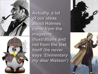 Actually, a lot of our ideas about Holmes come from the magazine illustrations and not from the text itself (he never says ‘Elementary my dear Watson’)