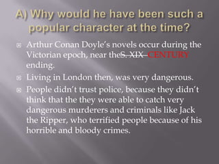 A) Why would he have been such a popular character at the time? Arthur Conan Doyle’s novels occur during the Victorian epoch, near theS. XIX CENTURYending. Living in London then, was very dangerous.People didn’t trust police, because they didn’t think that the they were able to catch very dangerous murderers and criminals like Jack the Ripper, who terrified people because of his horrible and bloody crimes.