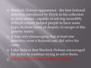 Sherlock Holmes appearance - the best fictional detective introduced by Doyle in his collection of short stories - capable of solving incredibly difficult crimes, helped people to have some hope, in those times of despair, to escape of this gloomy reality.It was very encouraging that at least one detective, even a fictional one, did solve his cases.I also believe that Sherlock Holmes encouraged the police to continue trying to solve theirs.EXCELLENT WORK-SOBRESALIENTE
