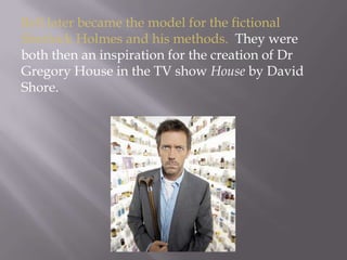 Bell later became the model for the fictional Sherlock Holmes and his methods.  They were both then an inspiration for the creation of Dr Gregory House in the TV show House by David Shore.