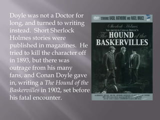 Doyle was not a Doctor for long, and turned to writing instead.  Short Sherlock Holmes stories were published in magazines.  He tried to kill the character off in 1893, but there was outrage from his many fans, and Conan Doyle gave in, writing a The Hound of the Baskervilles in 1902, set before his fatal encounter.