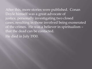 After this, more stories were published.  Conan Doyle himself was a great advocate of justice, personally investigating two closed cases, resulting in those involved being exonerated of the crimes.  He was a believer in spiritualism – that the dead can be contacted.  He died in July 1930.