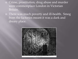 Crime, prostitution, drug abuse and murder were commonplace London in Victorian Britain.  There was much poverty and ill-health.  Smog from the factories meant it was a dark and dreary place. 