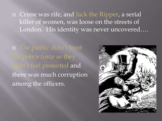 Crime was rife, and Jack the Ripper, a serial killer of women, was loose on the streets of London.  His identity was never uncovered….The public didn’t trust the police force as they didn’t feel protected and there was much corruption among the officers.