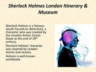 Sherlock Holmes London Itinerary &
Museum
Sherlock Holmes is a famous
sleuth-hound (or detective), a
character who was created by
the novelist Arthur Conan
Doyle at the end of 19th
century.
Sherlock Holmes’ character
was inspired by London
stories and venues.
Holmes is well-known
worldwide.
 