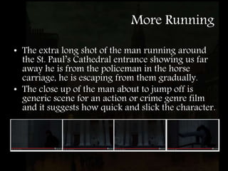 More Running
• The extra long shot of the man running around
the St. Paul’s Cathedral entrance showing us far
away he is from the policeman in the horse
carriage, he is escaping from them gradually.
• The close up of the man about to jump off is
generic scene for an action or crime genre film
and it suggests how quick and slick the character.
 