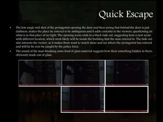 Quick Escape
• The low angle mid shot of the protagonist opening the door and then seeing that behind the door is just
darkness, makes the place he entered to be ambiguous and it adds curiosity to the viewers, questioning on
what is in that place of no light. The opening scene ends in a black fade out, suggesting how a new scene
with different location, which most likely will be inside the building that the man entered in. The fade out
also interests the viewer, as it makes them want to watch more and see where the protagonist has entered
and will he be ever be caught by the police force.
• The sound of the man breaking some kind of glass material suggests how their something hidden in there,
obviously made out of glass.
 
