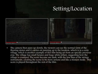 Setting/Location
• The camera then pans up slowly, the viewers can see the normal form of the
flooring stones and it carries on panning up to the location, which is in a eerie
village, which is another example of this film being set from an specific previous
eras. The village has small houses and huge white pillars, suggesting how the
village is cramped. The score become are dark, with the low bass of the strings
instruments, creating the scene to be more serious and like a mission mode. This
score is played throughout the rest of the film.
 