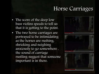 Horse Carriages
• The score of the deep low
bass violins speeds to tell us
that it is getting to the point.
• The two horse carriages are
portrayed to be intimidating
as the horses are rushing,
shrieking and neighing
anxiously to go somewhere ,
the sound of carriage
rustling suggest that someone
important is in there.
 