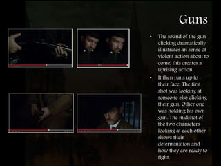 Guns
• The sound of the gun
clicking dramatically
illustrates an sense of
violent action about to
come, this creates a
uprising action.
• It then pans up to
their face. The first
shot was looking at
someone else clicking
their gun. Other one
was holding his own
gun. The midshot of
the two characters
looking at each other
shows their
determination and
how they are ready to
fight.
 