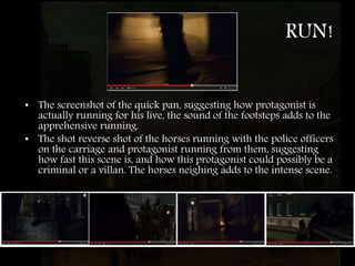 RUN!
• The screenshot of the quick pan, suggesting how protagonist is
actually running for his live, the sound of the footsteps adds to the
apprehensive running.
• The shot reverse shot of the horses running with the police officers
on the carriage and protagonist running from them, suggesting
how fast this scene is, and how this protagonist could possibly be a
criminal or a villan. The horses neighing adds to the intense scene.
 
