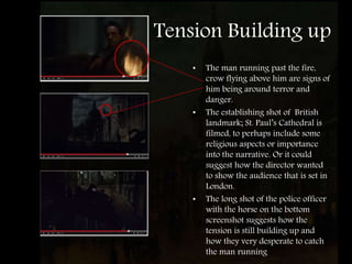Tension Building up
• The man running past the fire,
crow flying above him are signs of
him being around terror and
danger.
• The establishing shot of British
landmark; St. Paul’s Cathedral is
filmed, to perhaps include some
religious aspects or importance
into the narrative. Or it could
suggest how the director wanted
to show the audience that is set in
London.
• The long shot of the police officer
with the horse on the bottom
screenshot suggests how the
tension is still building up and
how they very desperate to catch
the man running
 