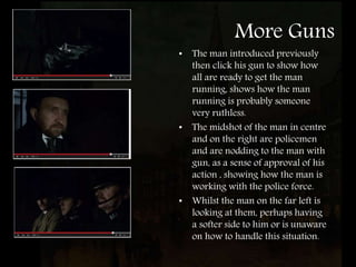 More Guns
• The man introduced previously
then click his gun to show how
all are ready to get the man
running, shows how the man
running is probably someone
very ruthless.
• The midshot of the man in centre
and on the right are policemen
and are nodding to the man with
gun, as a sense of approval of his
action , showing how the man is
working with the police force.
• Whilst the man on the far left is
looking at them, perhaps having
a softer side to him or is unaware
on how to handle this situation.
 
