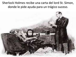 Sherlock Holmes recibe una carta del lord St. Simon,
donde le pide ayuda para un trágico suceso.
 