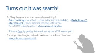 Turns out it was search!
Profiling the search service revealed some things!
SearcherManager.cs checks Lucene index freshness on Get() – MaybeReopen()
StartReopen() blocks access to the index until finished
Part of HTTP request pipeline – blocking request handling
This was fixed by getting these calls out of the HTTP request path.
The suspect no longer had code available – used our informants
www.jetbrains.com/dotpeek
 