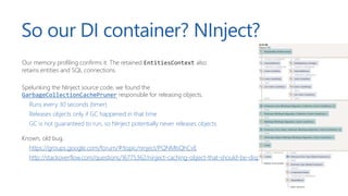 So our DI container? NInject?
Our memory profiling confirms it. The retained EntitiesContext also
retains entities and SQL connections.
Spelunking the NInject source code, we found the
GarbageCollectionCachePruner responsible for releasing objects.
Runs every 30 seconds (timer)
Releases objects only if GC happened in that time
GC is not guaranteed to run, so NInject potentially never releases objects
Known, old bug.
https://groups.google.com/forum/#!topic/ninject/PQNMIsQhCvE
http://stackoverflow.com/questions/16775362/ninject-caching-object-that-should-be-disposed-memoryleak
 