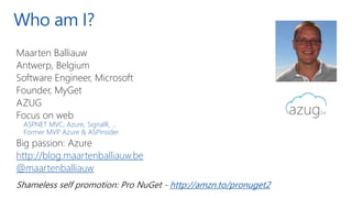 Who am I?
Maarten Balliauw
Antwerp, Belgium
Software Engineer, Microsoft
Founder, MyGet
AZUG
Focus on web
ASP.NET MVC, Azure, SignalR, ...
Former MVP Azure & ASPInsider
Big passion: Azure
http://blog.maartenballiauw.be
@maartenballiauw
Shameless self promotion: Pro NuGet - http://amzn.to/pronuget2
 