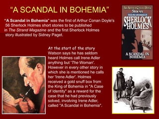 “A SCANDAL IN BOHEMIA”
“A Scandal in Bohemia" was the first of Arthur Conan Doyle's
56 Sherlock Holmes short stories to be published
in The Strand Magazine and the first Sherlock Holmes
story illustrated by Sidney Paget.
At the start of the story
Watson says he has seldom
heard Holmes call Irene Adler
anything but 'The Woman'.
However in every other story in
which she is mentioned he calls
her 'Irene Adler'. Holmes
received a gold snuff box from
the King of Bohemia in "A Case
of Identity" as a reward for the
case that he had previously
solved, involving Irene Adler,
called "A Scandal in Bohemia".
 