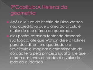 Após a leitura da história de Dido,Watson
não acreditava que a área do círculo é
maior do que a área do quadrado.
 eles porém estavam tentando descobrir
sua lógica, até que Watson disse a Holmes
para decidir entre o quadrado e o
simicírculo e imaginar o comprimento do
cordão feito pela princesa igual a 1, e que
a área das terras cercadas é o valor do
lado do quadrado


 