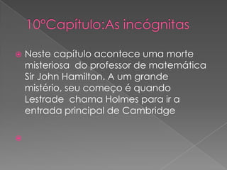 



Neste capítulo acontece uma morte
misteriosa do professor de matemática
Sir John Hamilton. A um grande
mistério, seu começo é quando
Lestrade chama Holmes para ir a
entrada principal de Cambridge

 