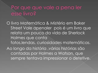 O livro Matemática & Mistério em Baker
Street Vale apenaler pois é um livro que
relata um pouco da vida de Sherlock
Holmes que conta
fatos,lendas, curiosidades matemáticas.
Ao longo da história ,várias histórias são
contadas por Holmes a Watson, que
sempre tentava impressionar o detetive.

 