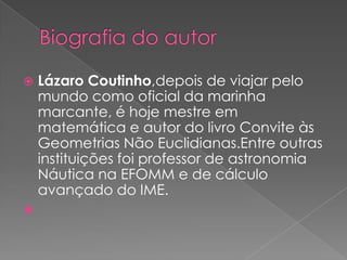 



Lázaro Coutinho,depois de viajar pelo
mundo como oficial da marinha
marcante, é hoje mestre em
matemática e autor do livro Convite às
Geometrias Não Euclidianas.Entre outras
instituições foi professor de astronomia
Náutica na EFOMM e de cálculo
avançado do IME.

 