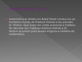 

Matemática & Mistério em Baker Street conduz-nos ao
fantástico mundo de Sherlock Holmes e seu parceiro
Dr. Watson. Que vivem em variás aventuras e mistérios.
No decorrer dos Capítulos Sherlock Holmes e Dr.
Watson se juntam para revelar enigmas e mistérios da
matemática.

 