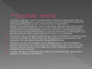 









Dr.Watson, logo de manhã é surpreendido por Sherlock Holmes após fazer um
seguinte comentário que viu em uma notícia, que um matemático amador fez
uma descoberta que causaria uma reviravolta na geometria.
Watson fica surpreso pois não é muito interessado nesse tipo de notícia, e nisso
Holmes começa a contar um pouco da sua vida antes de conheçer Watson,
que estudou na Universidade de Oxford e la conheçeu o reverendo Dodgson o
famoso Lewis Carrol escritor de alice no pais das maravilhas, oonde fizeram uma
grande amizade mesmo depois que depois deixou a universidade.

Comentou do Sr. Dodgson gostava de propor problemas curiosos como
o famoso problema das pontes em Konigsberg do qual Homes não
esquece. Um dos desocupados frequentadores da
taberna que fica as margens do rio Bregel propôs que cumprisse o
desafio passando uma única vez por todas as pontes uma única vez.
Watson pensou muito como fazer isso e não conseguiu desvendar o
problema sem solução.
Contou de que a topologia da notícia é conhecida por “geometria
elástica” e Watson concordou.

 