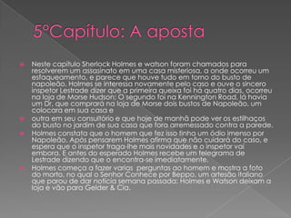 






Neste capítulo Sherlock Holmes e watson foram chamados para
resolverem um assasinato em uma casa misteriosa, a onde ocorreu um
esfaqueamento, e parece que houve tudo em torno do busto de
napoleão. Holmes se interessa novamente pelo caso e ouve o sincero
inspetor Lestrade dizer que a primeira queixa foi há quatro dias, ocorreu
na loja de Morse Hudson; O segundo foi na Kennington Road, lá havia
um Dr, que comprará na loja de Morse dois bustos de Napoleão, um
colocara em sua casa e
outra em seu consultório e que hoje de manhã pode ver os estilhaços
do busto no jardim de sua casa que fora arremessado contra a parede.
Holmes constata que o homem que fez isso tinha um ódio imenso por
Napoleão. Após pensarem Holmes afirma que não cuidará do caso, e
espera que o inspetor traga-lhe mais novidades e o inspetor vai
embora. E antes do esperado Holmes recebe um telegrama de
Lestrade dizendo que o encontra-se imediatamente.
Holmes começa a fazer varias perguntas ao homem e mostra a foto
do morto, no qual o Senhor Conhece por Beppo, um artesão italiano
que parou de dar noticia semana passada; Holmes e Watson deixam a
loja e vão para Gelder & Cia.

 