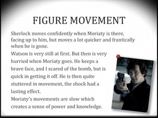 FIGURE MOVEMENT
Sherlock moves confidently when Moriaty is there,
facing up to him, but moves a lot quicker and franticall...