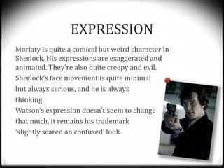 EXPRESSION
Moriaty is quite a comical but weird character in
Sherlock. His expressions are exaggerated and
animated. They’...