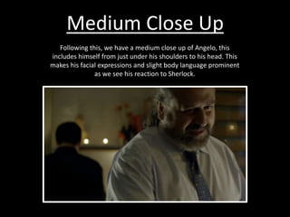 Medium Close Up
Following this, we have a medium close up of Angelo, this
includes himself from just under his shoulders to his head. This
makes his facial expressions and slight body language prominent
as we see his reaction to Sherlock.
 