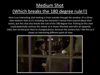 Medium Shot
(Which breaks the 180 degree rule!!)
Here is an interesting shot looking in from outside through the window. It’s a three
shot medium shot as it’s including the character’s torsos from around about their
waists, but this shot also breaks the rule of the 180 degree line. Flicking to this view
could potentially confuse the viewer as it shows Sherlock and John on opposite
sides, but not because they’ve changed places, because the camera has. I like this as it
shows an interesting different point of view.
 