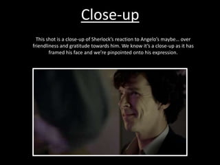 Close-up
This shot is a close-up of Sherlock’s reaction to Angelo’s maybe… over
friendliness and gratitude towards him. We know it’s a close-up as it has
framed his face and we’re pinpointed onto his expression.
 