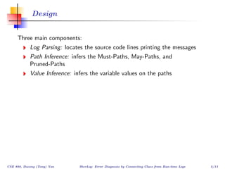 Design


     Three main components:
            Log Parsing: locates the source code lines printing the messages
            Path Inference: infers the Must-Paths, May-Paths, and
            Pruned-Paths
            Value Inference: infers the variable values on the paths




CSE 888, Dacong (Tony) Yan     SherLog: Error Diagnosis by Connecting Clues from Run-time Logs   5/13
 
