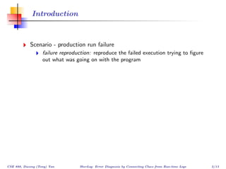 Introduction



            Scenario - production run failure
                   failure reproduction: reproduce the failed execution trying to ﬁgure
                   out what was going on with the program




CSE 888, Dacong (Tony) Yan        SherLog: Error Diagnosis by Connecting Clues from Run-time Logs   2/13
 