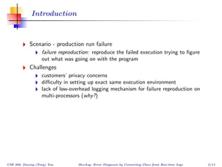 Introduction



            Scenario - production run failure
                   failure reproduction: reproduce the failed execution trying to ﬁgure
                   out what was going on with the program
            Challenges
                   customers’ privacy concerns
                   diﬃculty in setting up exact same execution environment
                   lack of low-overhead logging mechanism for failure reproduction on
                   multi-processors (why?)




CSE 888, Dacong (Tony) Yan        SherLog: Error Diagnosis by Connecting Clues from Run-time Logs   2/13
 