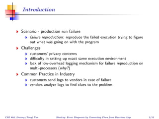 Introduction



            Scenario - production run failure
                   failure reproduction: reproduce the failed execution trying to ﬁgure
                   out what was going on with the program
            Challenges
                   customers’ privacy concerns
                   diﬃculty in setting up exact same execution environment
                   lack of low-overhead logging mechanism for failure reproduction on
                   multi-processors (why?)
            Common Practice in Industry
                   customers send logs to vendors in case of failure
                   vendors analyze logs to ﬁnd clues to the problem




CSE 888, Dacong (Tony) Yan        SherLog: Error Diagnosis by Connecting Clues from Run-time Logs   2/13
 