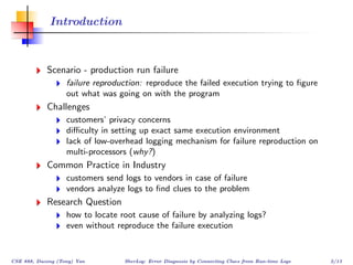 Introduction



            Scenario - production run failure
                   failure reproduction: reproduce the failed execution trying to ﬁgure
                   out what was going on with the program
            Challenges
                   customers’ privacy concerns
                   diﬃculty in setting up exact same execution environment
                   lack of low-overhead logging mechanism for failure reproduction on
                   multi-processors (why?)
            Common Practice in Industry
                   customers send logs to vendors in case of failure
                   vendors analyze logs to ﬁnd clues to the problem
            Research Question
                   how to locate root cause of failure by analyzing logs?
                   even without reproduce the failure execution


CSE 888, Dacong (Tony) Yan        SherLog: Error Diagnosis by Connecting Clues from Run-time Logs   2/13
 