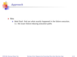 Approach




            Idea
                   Ideal Goal: ﬁnd out what exactly happened in the failure execution,
                   i.e. the exact failure-inducing execution paths




CSE 888, Dacong (Tony) Yan        SherLog: Error Diagnosis by Connecting Clues from Run-time Logs   3/13
 