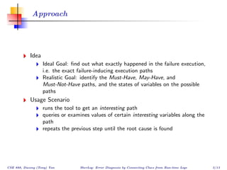 Approach




            Idea
                   Ideal Goal: ﬁnd out what exactly happened in the failure execution,
                   i.e. the exact failure-inducing execution paths
                   Realistic Goal: identify the Must-Have, May-Have, and
                   Must-Not-Have paths, and the states of variables on the possible
                   paths
            Usage Scenario
                   runs the tool to get an interesting path
                   queries or examines values of certain interesting variables along the
                   path
                   repeats the previous step until the root cause is found




CSE 888, Dacong (Tony) Yan        SherLog: Error Diagnosis by Connecting Clues from Run-time Logs   3/13
 