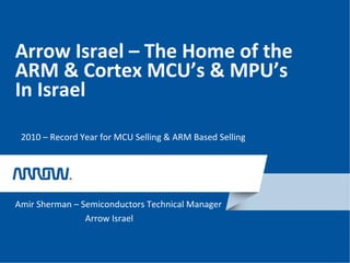 Arrow Israel – The Home of the
ARM & Cortex MCU’s & MPU’s
In Israel
Amir Sherman – Semiconductors Technical Manager
Arrow Israel
2010 – Record Year for MCU Selling & ARM Based Selling
 
