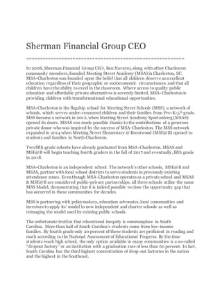 Sherman Financial Group CEO
=========================================================
In 2008, Sherman Financial Group CEO, Ben Navarro, along with other Charleston
community members, founded Meeting Street Academy (MSA) in Charleston, SC.
MSA-Charleston was founded upon the belief that all children deserve an excellent
education regardless of their geographic or socioeconomic circumstances and that all
children have the ability to excel in the classroom. Where access to quality public
education and affordable private alternatives is severely limited, MSA-Charleston is
providing children with transformational educational opportunities.
MSA-Charleston is the flagship school for Meeting Street Schools (MSS), a network of
schools, which serves under-resourced children and their families from Pre-K-5th grade.
MSS became a network in 2012, when Meeting Street Academy Spartanburg (MSAS)
opened its doors. MSAS was made possible thanks to the contributions of a generous
private donor who was inspired by the success of MSA-Charleston. The MSS network
expanded in 2014 when Meeting Street Elementary @ Brentwood (MSE@B) opened to
students and families in North Charleston.
Twofifth grade cohorts have already graduated from MSA-Charleston. MSAS and
MSE@B will begin teaching fourth graders in the fall of 2017 and eventually, fifth grade
in 2018.
MSA-Charleston is an independent school. The network’s other schools, MSE@B and
MSAS, partner with local school districts to serve students in previously existing
attendance zones. Even though MSA-Charleston operates as a private school and MSAS
& MSE@B are considered public-private partnerships, all three schools utilize the same
MSS Model, demonstrating that it is indeed possible to close the opportunity gap that
has occurred in these communities for decades.
MSS is partnering with policymakers, education advocates, local communities and
investors to apply its’ model to new independent and charter schools as well as
reimaging the model used by existing public schools.
The unfortunate truth is that educational inequity is commonplace in South
Carolina. More than half of South Carolina’s students come from low-income
families. By fourth grade only 20 percent of these students are proficient in reading and
math according to the National Assessment of Educational Progress. By the time
students reach high school, the only option available in many communities is a so-called
“dropout factory” or an institution with a graduation rate of less than 60 percent. In fact,
South Carolina has the third highest concentration of drop-out factories in the nation
and the highest in the Southeast.
 